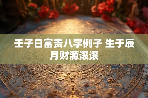 壬子日富贵八字例子 生于辰月财源滚滚
