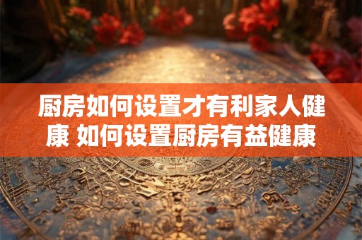 厨房如何设置才有利家人健康 如何设置厨房有益健康