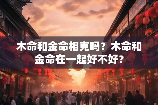 木命和金命相克吗？木命和金命在一起好不好？