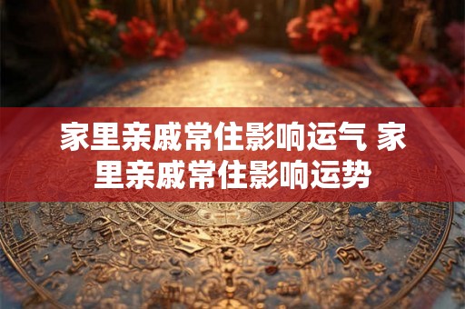 家里亲戚常住影响运气 家里亲戚常住影响运势