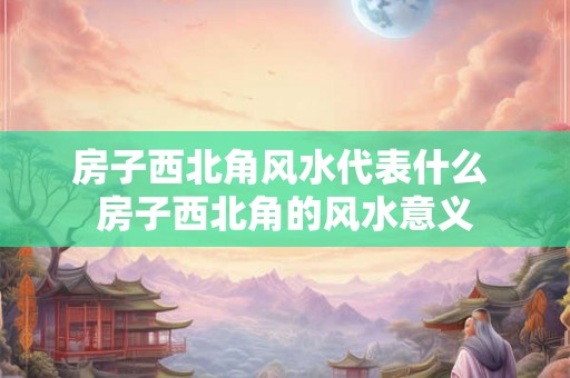 房子西北角风水代表什么 房子西北角的风水意义