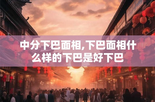 中分下巴面相,下巴面相什么样的下巴是好下巴