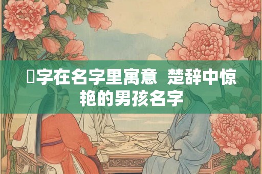 珹字在名字里寓意  楚辞中惊艳的男孩名字