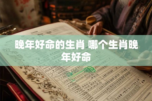 晚年好命的生肖 哪个生肖晚年好命