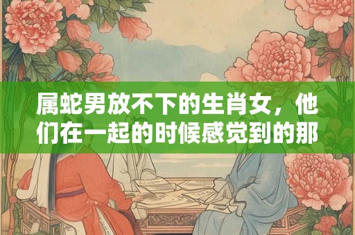 属蛇男放不下的生肖女，他们在一起的时候感觉到的那种特别