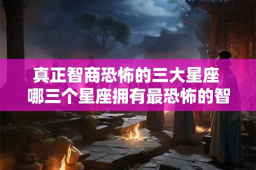 真正智商恐怖的三大星座 哪三个星座拥有最恐怖的智商