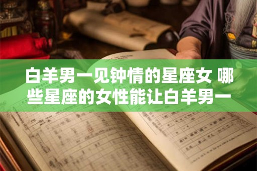 白羊男一见钟情的星座女 哪些星座的女性能让白羊男一见钟情