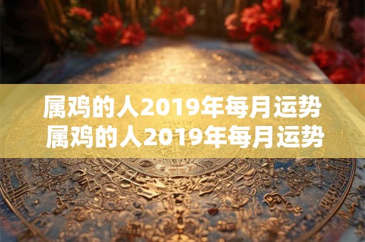 属鸡的人2019年每月运势 属鸡的人2019年每月运势如何 属鸡的人2019年每月运势 属鸡的人2019年每月运势如何