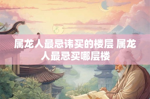 属龙人最忌讳买的楼层 属龙人最忌买哪层楼