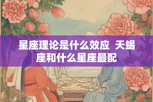 星座理论是什么效应 天蝎座和什么星座最配 星座理论是什么效应 天蝎座和什么星座最配