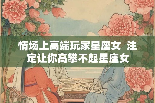 情场上高端玩家星座女 注定让你高攀不起星座女 情场上高端玩家星座女 注定让你高攀不起星座女