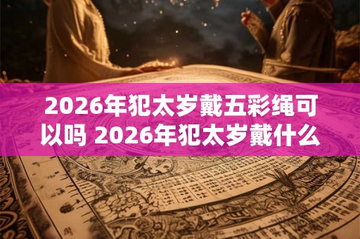 2026年犯太岁戴五彩绳可以吗 2026年犯太岁戴什么首饰好 2026年犯太岁戴五彩绳可以吗 2026年犯太岁戴什么首饰好