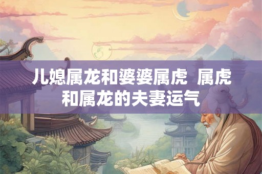 儿媳属龙和婆婆属虎  属虎和属龙的夫妻运气