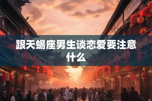 跟天蝎座男生谈恋爱要注意什么