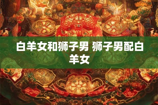 白羊女和狮子男 狮子男配白羊女 白羊女和狮子男 狮子男配白羊女