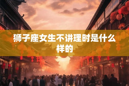 狮子座女生不讲理时是什么样的 狮子座女生不讲理时是什么样的