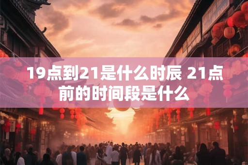 19点到21是什么时辰 21点前的时间段是什么 19点到21是什么时辰 21点前的时间段是什么