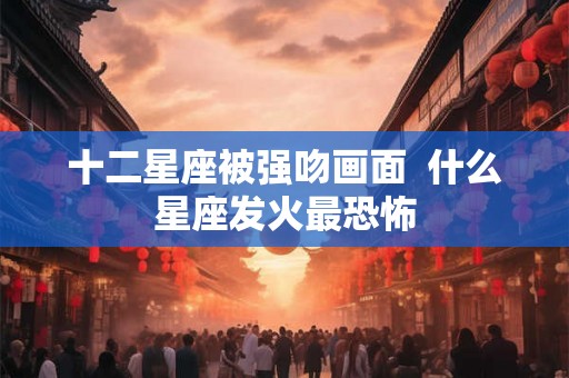 十二星座被强吻画面  什么星座发火最恐怖