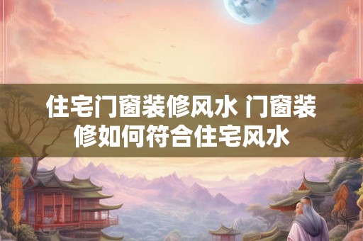 住宅门窗装修风水 门窗装修如何符合住宅风水 住宅门窗装修风水 门窗装修如何符合住宅风水
