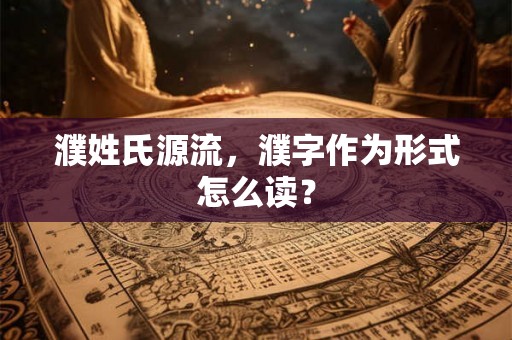 濮姓氏源流,濮字作为形式怎么读? 濮姓氏源流,濮字作为形式怎么读?