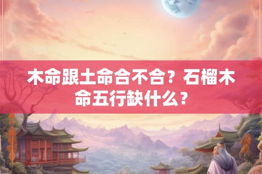 木命跟土命合不合?石榴木命五行缺什么? 木命跟土命合不合?石榴木命五行缺什么?