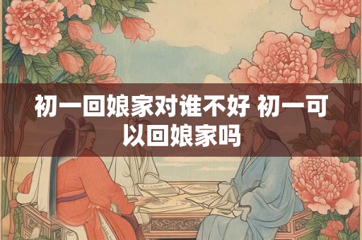 初一回娘家对谁不好 初一可以回娘家吗