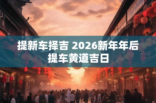 提新车择吉 2026新年年后提车黄道吉日