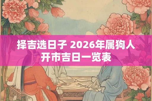 择吉选日子 2026年属狗人开市吉日一览表 择吉选日子 2026年属狗人开市吉日一览表