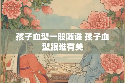 孩子血型一般随谁 孩子血型跟谁有关 孩子血型一般随谁 孩子血型跟谁有关