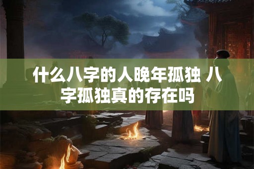 什么八字的人晚年孤独 八字孤独真的存在吗 什么八字的人晚年孤独 八字孤独真的存在吗