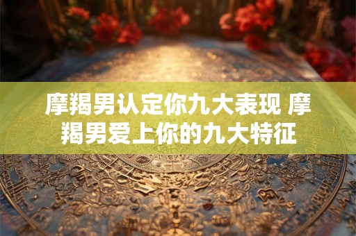 摩羯男认定你九大表现 摩羯男爱上你的九大特征