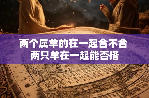 两个属羊的在一起合不合 两只羊在一起能否搭 两个属羊的在一起合不合 两只羊在一起能否搭