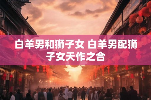 白羊男和狮子女 白羊男配狮子女天作之合