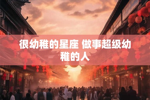 很幼稚的星座 做事超级幼稚的人