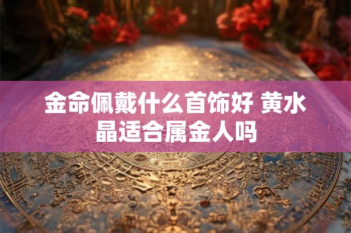 金命佩戴什么首饰好 黄水晶适合属金人吗