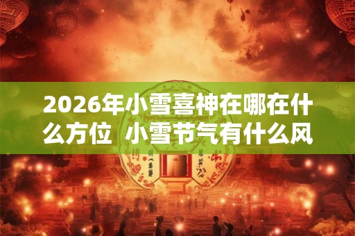 2026年小雪喜神在哪在什么方位  小雪节气有什么风俗活动