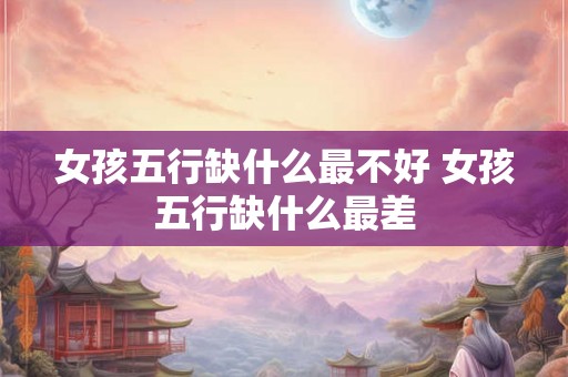 女孩五行缺什么最不好 女孩五行缺什么最差