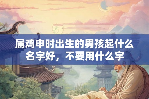 属鸡申时出生的男孩起什么名字好，不要用什么字