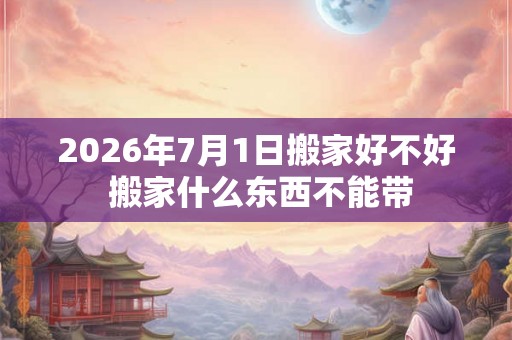 2026年7月1日搬家好不好 搬家什么东西不能带 2026年7月1日搬家好不好 搬家什么东西不能带