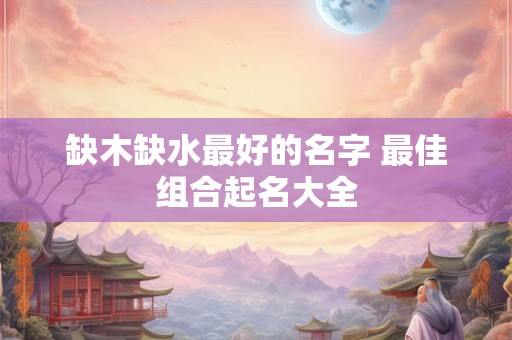 缺木缺水最好的名字 最佳组合起名大全 缺木缺水最好的名字 最佳组合起名大全