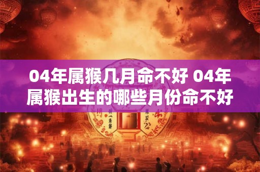 04年属猴几月命不好 04年属猴出生的哪些月份命不好 04年属猴几月命不好 04年属猴出生的哪些月份命不好