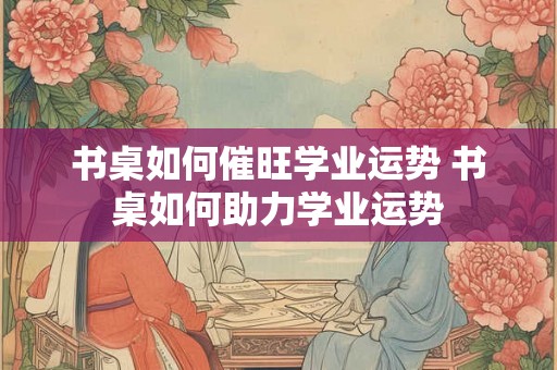书桌如何催旺学业运势 书桌如何助力学业运势