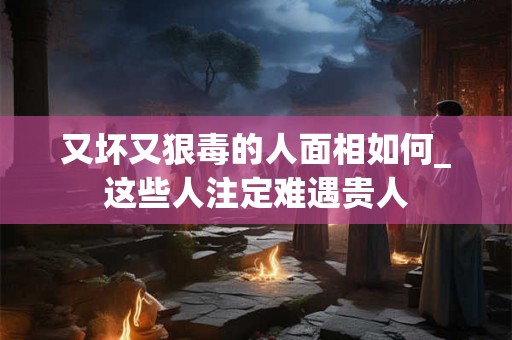 又坏又狠毒的人面相如何_这些人注定难遇贵人