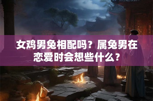 女鸡男兔相配吗？属兔男在恋爱时会想些什么？