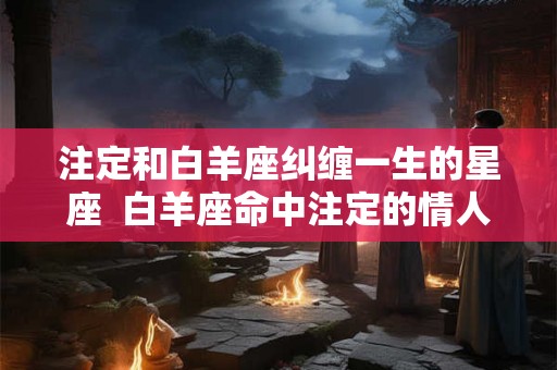 注定和白羊座纠缠一生的星座  白羊座命中注定的情人