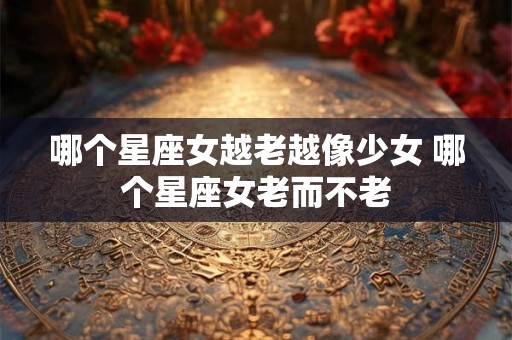 哪个星座女越老越像少女 哪个星座女老而不老 哪个星座女越老越像少女 哪个星座女老而不老