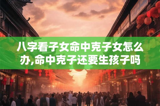 八字看子女命中克子女怎么办,命中克子还要生孩子吗