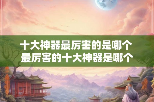 十大神器最厉害的是哪个 最厉害的十大神器是哪个 十大神器最厉害的是哪个 最厉害的十大神器是哪个