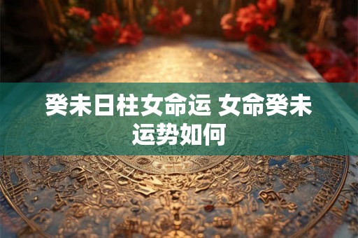 癸未日柱女命运 女命癸未运势如何