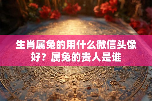 生肖属兔的用什么微信头像好？属兔的贵人是谁